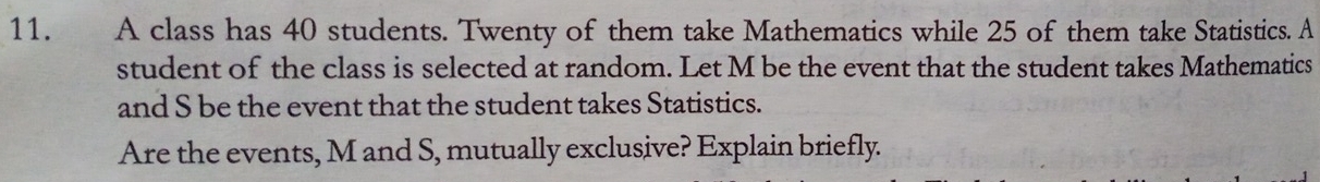 A class has 40 students. Twenty of them take Mathematics while 25 of them take Statistics. A 
student of the class is selected at random. Let M be the event that the student takes Mathematics 
and S be the event that the student takes Statistics. 
Are the events, M and S, mutually exclusive? Explain briefly.