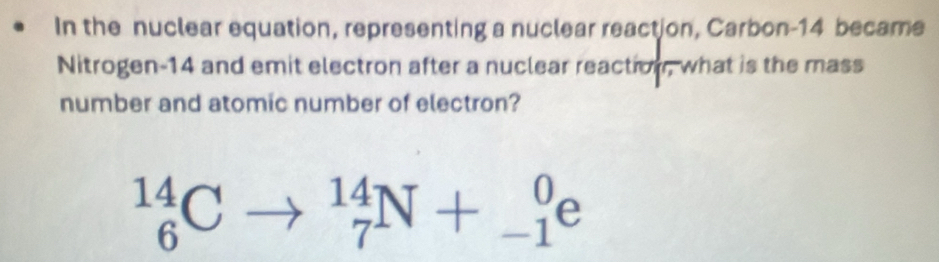 In the nuclear equation, representing a nuclear reaction, Carbon- 14 became 
Nitrogen -14 and emit electron after a nuclear reaction, what is the mass 
number and atomic number of electron?
_6^(14)C _7^(14)N+_(-1)^0e