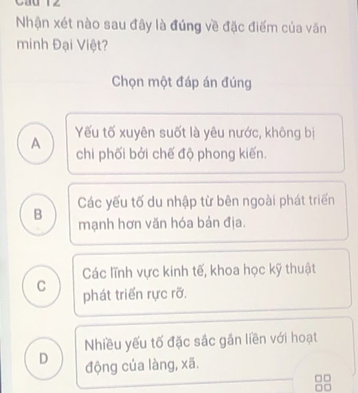 Cau 12
Nhận xét nào sau đây là đúng về đặc điểm của văn
minh Đại Việt?
Chọn một đáp án đúng
A Yếu tố xuyên suốt là yêu nước, không bị
chi phối bởi chế độ phong kiến.
B Các yếu tố du nhập từ bên ngoài phát triển
mạnh hơn văn hóa bản địa.
Các lĩnh vực kinh tế, khoa học kỹ thuật
C phát triển rực rỡ.
Nhiều yếu tố đặc sắc gần liền với hoạt
D động của làng, xã.