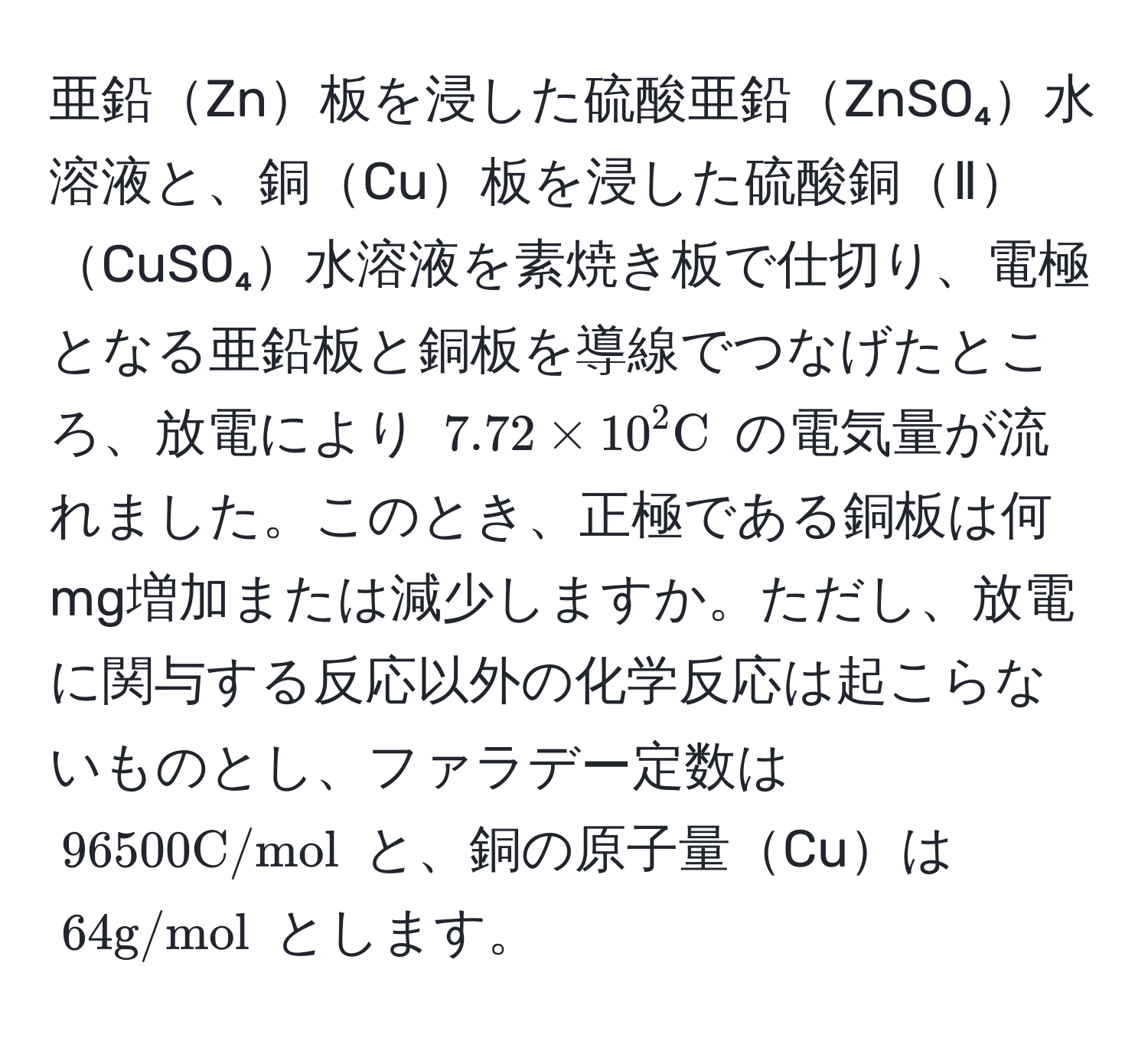 亜鉛Zn板を浸した硫酸亜鉛ZnSO₄水溶液と、銅Cu板を浸した硫酸銅ⅡCuSO₄水溶液を素焼き板で仕切り、電極となる亜鉛板と銅板を導線でつなげたところ、放電により $7.72 * 10^(2 C)$ の電気量が流れました。このとき、正極である銅板は何mg増加または減少しますか。ただし、放電に関与する反応以外の化学反応は起こらないものとし、ファラデー定数は $96500 C/mol$ と、銅の原子量Cuは $64 g/mol$ とします。