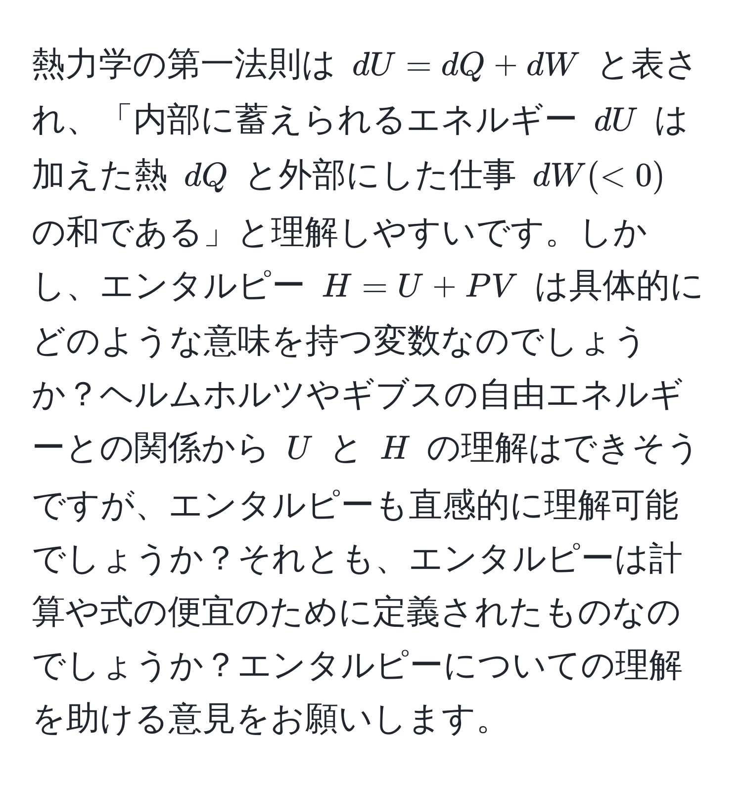 熱力学の第一法則は ( dU = dQ + dW ) と表され、「内部に蓄えられるエネルギー ( dU ) は加えた熱 ( dQ ) と外部にした仕事 ( dW (< 0) ) の和である」と理解しやすいです。しかし、エンタルピー ( H = U + PV ) は具体的にどのような意味を持つ変数なのでしょうか？ヘルムホルツやギブスの自由エネルギーとの関係から ( U ) と ( H ) の理解はできそうですが、エンタルピーも直感的に理解可能でしょうか？それとも、エンタルピーは計算や式の便宜のために定義されたものなのでしょうか？エンタルピーについての理解を助ける意見をお願いします。