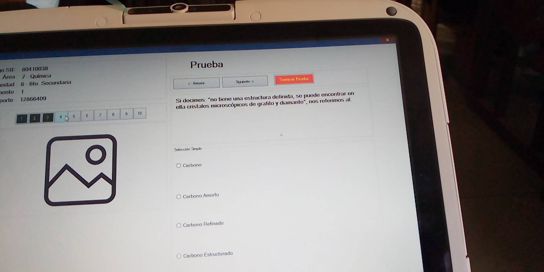 SIE 80410038 Prueba
Área 7 Química
andad 6 6to Secundara < Anterior
ento 1 Siguiente - Terminar Prueba
porte  12866409
Si decimos: "no tiene una estructura definida, se puede encontrar en
ella cristales microscópicos de grafito y diamante", nos referimos al
3 4 5 6 8 9 10
Selección Simple
Carbono
Carbono Amorfo
Carbono Refinado
Carbono Estructurado