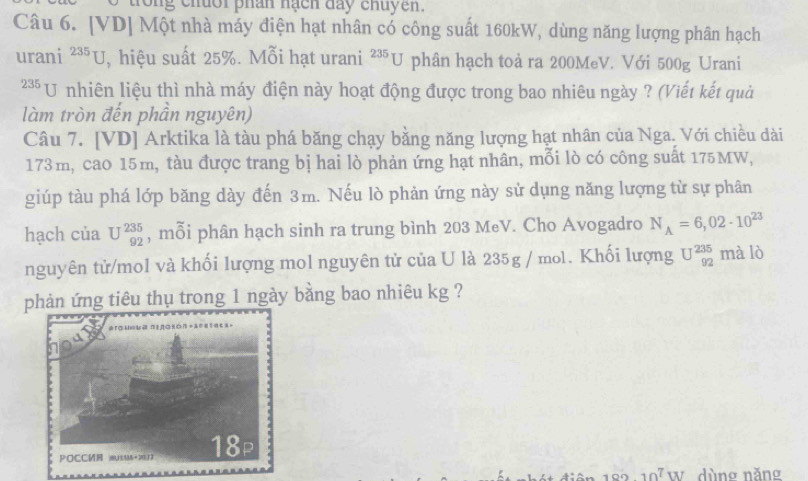 trong chuoi phan hạch day chuyen. 
Câu 6. [VD] Một nhà máy điện hạt nhân có công suất 160kW, dùng năng lượng phân hạch 
urani^(235)U , hiệu suất 25%. Mỗi hạt urani^(235)U phân hạch toà ra 200MeV. Với 500g Urani 
** U nhiên liệu thì nhà máy điện này hoạt động được trong bao nhiêu ngày ? (Viết kết quả 
làm tròn đến phần nguyên) 
Câu 7. [VD] Arktika là tàu phá băng chạy bằng năng lượng hạt nhân của Nga. Với chiều dài
173m, cao 15m, tàu được trang bị hai lò phản ứng hạt nhân, mỗi lò có công suất 175MW, 
giúp tàu phá lớp băng dày đến 3m. Nếu lò phản ứng này sử dụng năng lượng từ sự phân 
hạch của U^(235)_92 , mỗi phân hạch sinh ra trung bình 203 MeV. Cho Avogadro N_A=6,02· 10^(23)
nguyên tử/mol và khối lượng mol nguyên tử của U là 235g / mol. Khối lượng U^(235)_92 mà lò 
phản ứng tiêu thụ trong 1 ngày bằng bao nhiêu kg ? 
điên 10210^7W dùng năng