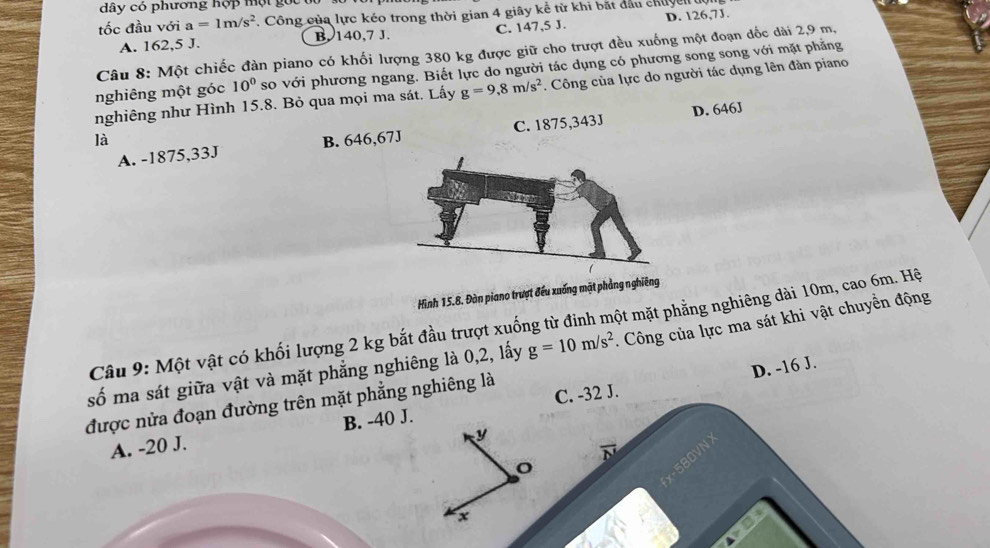 dây có phương hợp một g ọ c 
tốc đầu với a=1m/s^2. Công của lực kéo trong thời gian 4 giây kể từ khi bắt đầu chuy l
A. 162, 5 J. B. 140, 7 J. C. 147, 5 J. D. 126, 7J.
Câu 8: Một chiếc đàn piano có khối lượng 380 kg được giữ cho trượt đều xuống một đoạn đốc dài 2,9 m,
nghiêng một góc 10^0 so với phương ngang. Biết lực do người tác dụng có phương song song với mặt phẳng
nghiêng như Hình 15.8. Bỏ qua mọi ma sát. Lấy g=9, 8m/s^2. Công của lực do người tác dụng lên đàn piano
A. -1875,33J C. 1875,343J D. 646J
là B. 646,67J
Hình 15.8. Đàn piano trượt đếu xuống mặt phẳng nghiêng
Câu 9: Một vật có khối lượng 2 kg bắt đầu trượt xuống từ đinh một mặt phẳng nghiêng dài 10m, cao 6m. Hệ
số ma sát giữa vật và mặt phẳng nghiêng là 0, 2, lấy g=10m/s^2. Công của lực ma sát khi vật chuyển động
D. -16 J.
được nửa đoạn đường trên mặt phẳng nghiêng là
A. -20 J. B. -40 J. C. -32 J.
y
580VN
x