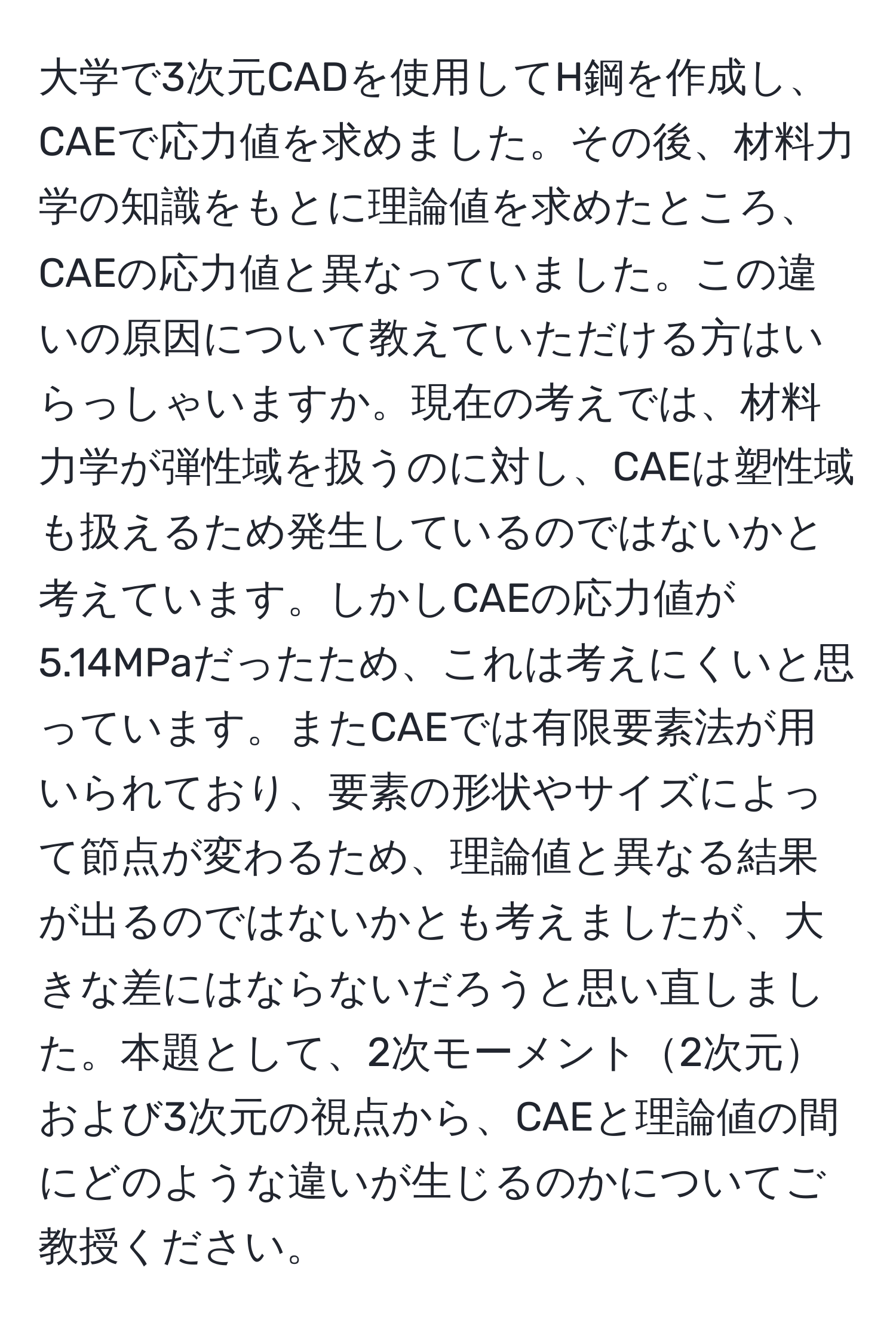 大学で3次元CADを使用してH鋼を作成し、CAEで応力値を求めました。その後、材料力学の知識をもとに理論値を求めたところ、CAEの応力値と異なっていました。この違いの原因について教えていただける方はいらっしゃいますか。現在の考えでは、材料力学が弾性域を扱うのに対し、CAEは塑性域も扱えるため発生しているのではないかと考えています。しかしCAEの応力値が5.14MPaだったため、これは考えにくいと思っています。またCAEでは有限要素法が用いられており、要素の形状やサイズによって節点が変わるため、理論値と異なる結果が出るのではないかとも考えましたが、大きな差にはならないだろうと思い直しました。本題として、2次モーメント2次元および3次元の視点から、CAEと理論値の間にどのような違いが生じるのかについてご教授ください。