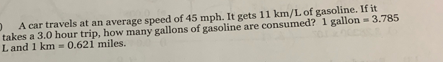 A car travels at an average speed of 45 mph. It gets 11 km/L of gasoline. If it 
takes a 3.0 hour trip, how many gallons of gasoline are consumed? 1 gallon =3.785
L and 1km=0.621 miles.