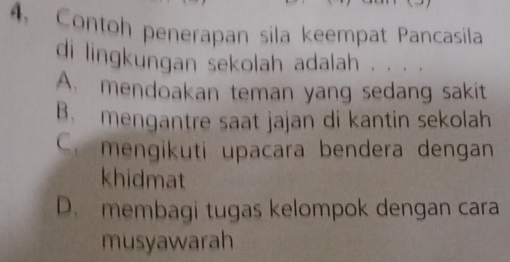 Contoh penerapan sila keempat Pancasila
di lingkungan sekolah adalah . . . .
A. mendoakan teman yang sedang sakit
B. mengantre saat jajan di kantin sekolah
C. mengikuti upacara bendera dengan
khidmat
D. membagi tugas kelompok dengan cara
musyawarah