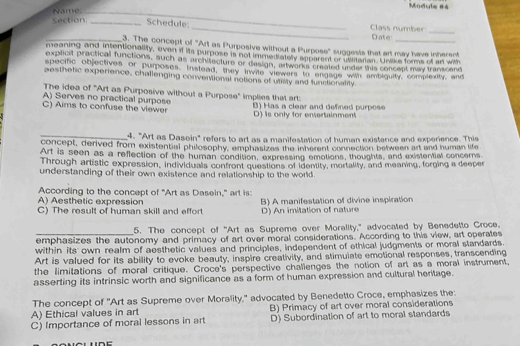 Module #4
Name:_
Section:_
Schedule:_
_Class number_
Date:
_3. The concept of "Art as Purposive without a Purpose" suggests that art may have inherent
meaning and intentionality, even if its purpose is not immediately apparent or utilitarian. Unlike forms of art with
explicit practical functions, such as architecture or design, artworks created under this concept may transcend
specific objectives or purposes. Instead, they invite viewers to engage with ambiguity, complexity, and
aesthetic experience, challenging conventional notions of utility and functionality
The idea of "Art as Purposive without a Purpose" implies that art:
A) Serves no practical purpose
C) Aims to confuse the viewer B) Has a clear and defined purpose
D) Is only for entertainment
_4. "Art as Dasein" refers to art as a manifestation of human existence and experience. This
concept, derived from existential philosophy, emphasizes the inherent connection between art and human life
Art is seen as a reflection of the human condition, expressing emotions, thoughts, and existential concerns
Through artistic expression, individuals confront questions of identity, mortality, and meaning, forging a deeper
understanding of their own existence and relationship to the world.
According to the concept of "Art as Dasein," art is:
A) Aesthetic expression B) A manifestation of divine inspiration
C) The result of human skill and effort D) An imitation of nature
_5. The concept of "Art as Supreme over Morality," advocated by Benedetto Croce,
emphasizes the autonomy and primacy of art over moral considerations. According to this view, art operates
within its own realm of aesthetic values and principles, independent of ethical judgments or moral standards.
Art is valued for its ability to evoke beauty, inspire creativity, and stimulate emotional responses, transcending
the limitations of moral critique. Croce's perspective challenges the notion of art as a moral instrument,
asserting its intrinsic worth and significance as a form of human expression and cultural heritage.
The concept of "Art as Supreme over Morality," advocated by Benedetto Croce, emphasizes the:
A) Ethical values in art B) Primacy of art over moral considerations
C) Importance of moral lessons in art D) Subordination of art to moral standards