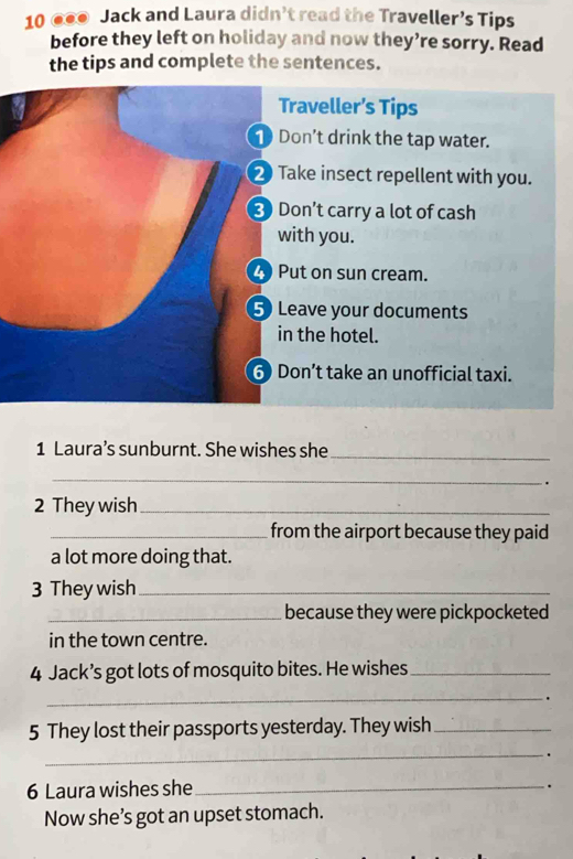 10 ●●● Jack and Laura didn’t read the Traveller’s Tips 
before they left on holiday and now they’re sorry. Read 
the tips and complete the sentences. 
Traveller’s Tips 
Don't drink the tap water. 
2 Take insect repellent with you. 
3 Don’t carry a lot of cash 
with you. 
2 Put on sun cream. 
5 Leave your documents 
in the hotel. 
6) Don’t take an unofficial taxi. 
1 Laura’s sunburnt. She wishes she_ 
_ 
. 
2 They wish_ 
_ from the airport because they paid . 
a lot more doing that. 
3 They wish_ 
_because they were pickpocketed 
in the town centre. 
4 Jack’s got lots of mosquito bites. He wishes_ 
_. 
5 They lost their passports yesterday. They wish_ 
_. 
6 Laura wishes she_ 
. 
Now she’s got an upset stomach.