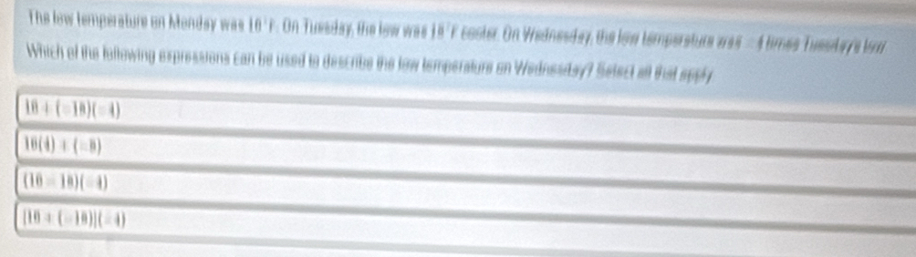 The lew temperature on Monday was 16 ' F. On Tuesday, the lew was 15'F coster. On Wednesday, the low tempersture was -4 times Tueslarys lor
Which of the lottowing expressions can be used to describe the tow temperature on Wednesay? Setect all that sppy
18+(=18)(=4)
16(4)+(-8)
(16-18)(-4)
[16+(-18)](-4)