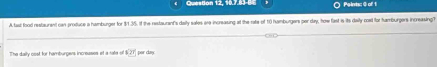 Question 12, 10.7.83-BE Points: 0 of 1
A fast food restaurant can produce a hamburger for $1.35. If the restaurant's daily sales are increasing at the rate of 10 hamburgers per day, how fast is its daily cost for hamburgers increasing?
The daily cost for hamburgers increases at a rate of $27 per day.