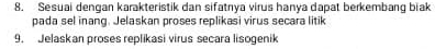 Sesuai dengan karakteristik dan sifatnya virus hanya dapat berkembang biak 
pada sel inang. Jelaskan proses replikasi virus secara litik 
9. Jelaskan proses replikasi virus secara lisogenik