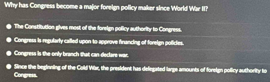 Why has Congress become a major foreign policy maker since World War II?
The Constitution gives most of the foreign policy authority to Congress.
Congress is regularly called upon to approve financing of foreign policles.
Congress is the only branch that can declare war.
Since the beginning of the Cold War, the president has delegated large amounts of foreign policy authority to
Congress.