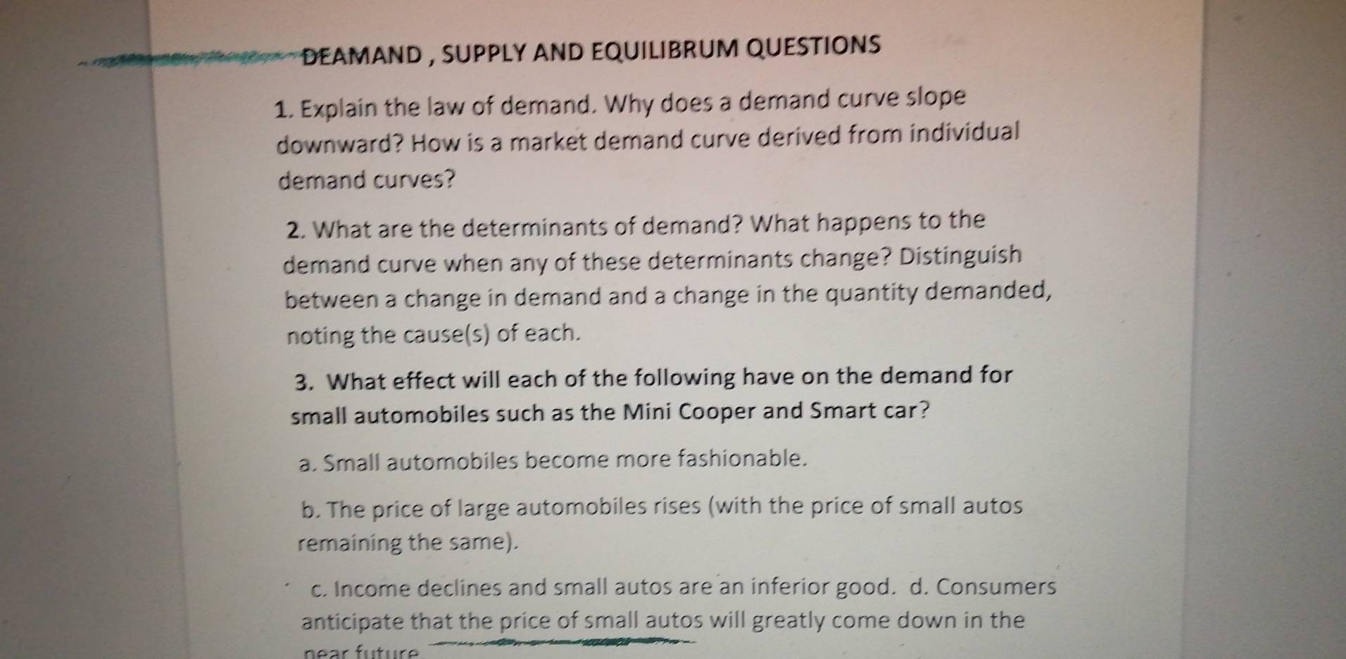 EAMAnD , suPPLy AND EQUiLiBRuM QUEStiOns 
1. Explain the law of demand. Why does a demand curve slope
downward? How is a market demand curve derived from individual
demand curves?
2. What are the determinants of demand? What happens to the
demand curve when any of these determinants change? Distinguish
between a change in demand and a change in the quantity demanded,
noting the cause(s) of each.
3. What effect will each of the following have on the demand for
small automobiles such as the Mini Cooper and Smart car?
a. Small automobiles become more fashionable.
b. The price of large automobiles rises (with the price of small autos
remaining the same).
c. Income declines and small autos are an inferior good. d. Consumers
anticipate that the price of small autos will greatly come down in the
near fu tur