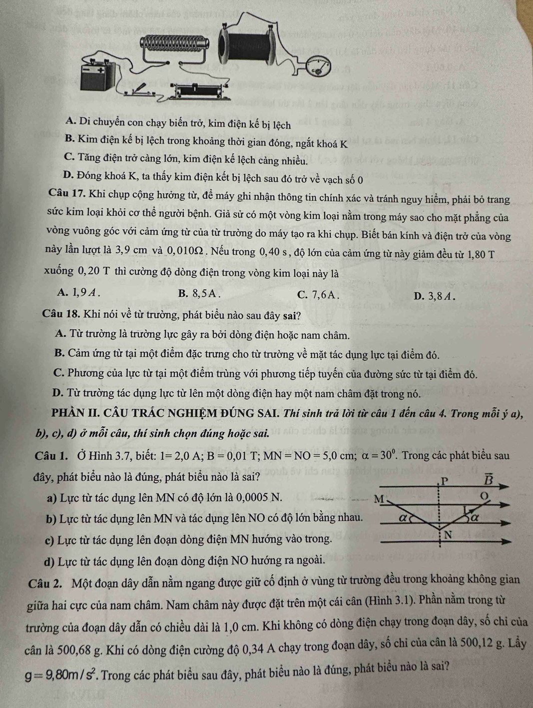 A. Di chuyển con chạy biến trở, kim điện kế bị lệch
B. Kim điện kế bị lệch trong khoảng thời gian đóng, ngắt khoá K
C. Tăng điện trở càng lớn, kim điện kế lệch càng nhiều.
D. Đóng khoá K, ta thấy kim điện kết bị lệch sau đó trở về vạch số 0
Câu 17. Khi chụp cộng hưởng từ, để máy ghi nhận thông tin chính xác và tránh nguy hiểm, phải bỏ trang
sức kim loại khỏi cơ thể người bệnh. Giả sử có một vòng kim loại nằm trong máy sao cho mặt phẳng của
vòng vuông góc với cảm ứng từ của từ trường do máy tạo ra khi chụp. Biết bán kính và điện trở của vòng
này lần lượt là 3,9 cm và 0,010Ω . Nếu trong 0,40 s , độ lớn của cảm ứng từ này giảm đều từ 1,80 T
xuống 0, 20 T thì cường độ dòng điện trong vòng kim loại này là
A. 1,9 A . B. 8, 5 A . C. 7,6 A . D. 3,8 A .
Câu 18. Khi nói về từ trường, phát biểu nào sau đây sai?
A. Từ trường là trường lực gây ra bởi dòng điện hoặc nam châm.
B. Cảm ứng từ tại một điểm đặc trưng cho từ trường về mặt tác dụng lực tại điểm đó.
C. Phương của lực từ tại một điểm trùng với phương tiếp tuyến của đường sức từ tại điểm đó.
D. Từ trường tác dụng lực từ lên một dòng điện hay một nam châm đặt trong nó.
PHÀN II. CÂU TRÁC NGHIỆM ĐÚNG SAI. Thí sinh trả lời từ câu 1 đến câu 4. Trong mỗi ý a),
b), c), d) ở mỗi câu, thí sinh chọn đúng hoặc sai.
Câu 1. Ở Hình 3.7, biết: 1=2,0A;B=0,01T;MN=NO=5,0cm;alpha =30^0. Trong các phát biểu sau
đây, phát biểu nào là đúng, phát biểu nào là sai?
a) Lực từ tác dụng lên MN có độ lớn là 0,0005 N.
b) Lực từ tác dụng lên MN và tác dụng lên NO có độ lớn bằng nhau.
c) Lực từ tác dụng lên đoạn dòng điện MN hướng vào trong.
d) Lực từ tác dụng lên đoạn dòng điện NO hướng ra ngoài.
Câu 2. Một đoạn dây dẫn nằm ngang được giữ cố định ở vùng từ trường đều trong khoảng không gian
giữa hai cực của nam châm. Nam châm này được đặt trên một cái cân (Hình 3.1). Phần nằm trong từ
trường của đoạn dây dẫn có chiều dài là 1,0 cm. Khi không có dòng điện chạy trong đoạn dây, số chỉ của
cân là 500,68 g. Khi có dòng điện cường độ 0,34 A chạy trong đoạn dây, số chi của cân là 500,12 g. Lầy
g=9,80m/s^2. Trong các phát biểu sau đây, phát biểu nào là đúng, phát biểu nào là sai?