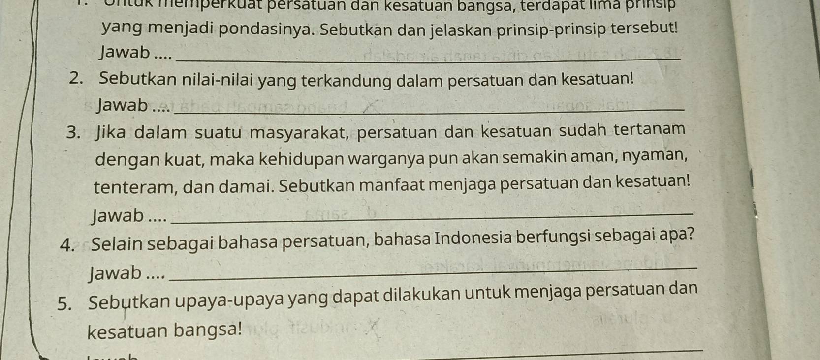 Untuk memperkuất persatuan dan kesatuan bangsa, terdapät lima prinsip 
yang menjadi pondasinya. Sebutkan dan jelaskan prinsip-prinsip tersebut! 
Jawab ...._ 
2. Sebutkan nilai-nilai yang terkandung dalam persatuan dan kesatuan! 
Jawab ...._ 
3. Jika dalam suatu masyarakat, persatuan dan kesatuan sudah tertanam 
dengan kuat, maka kehidupan warganya pun akan semakin aman, nyaman, 
tenteram, dan damai. Sebutkan manfaat menjaga persatuan dan kesatuan! 
Jawab ...._ 
4. Selain sebagai bahasa persatuan, bahasa Indonesia berfungsi sebagai apa? 
Jawab .... 
_ 
5. Sebutkan upaya-upaya yang dapat dilakukan untuk menjaga persatuan dan 
kesatuan bangsa! 
_