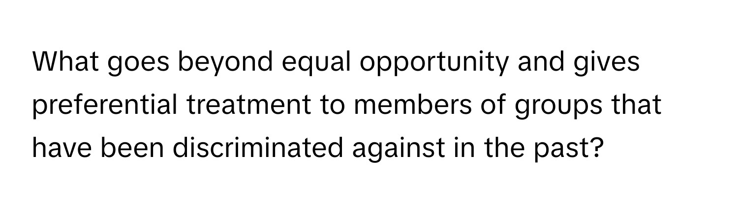 What goes beyond equal opportunity and gives preferential treatment to members of groups that have been discriminated against in the past?