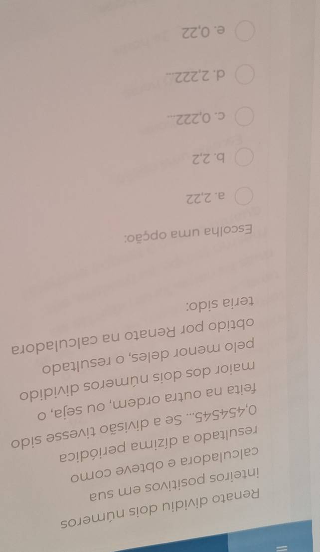 Renato dividiu dois números
inteiros positivos em sua
calculadora e obteve como
resultado a dízima periódica
0,454545... Se a divisão tivesse sido
feita na outra ordem, ou seja, o
maior dos dois números dividido
pelo menor deles, o resultado
obtido por Renato na calculadora
teria sido:
Escolha uma opção:
a. 2,22
b. 2,2
c. 0,222...
d. 2,222...
e. 0,22