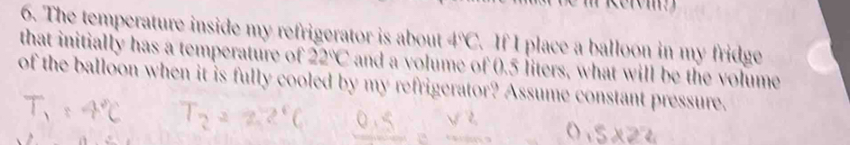 The temperature inside my refrigerator is about 4°C. If I place a balloon in my fridge 
that initially has a temperature of 22°C and a volume of 0.5 liters, what will be the volume 
of the balloon when it is fully cooled by my refrigerator? Assume constant pressure.