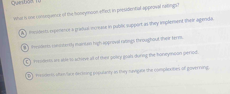 What is one consequence of the honeymoon effect in presidential approval ratings?
A ) Presidents experience a gradual increase in public support as they implement their agenda.
B) Presidents consistently maintain high approval ratings throughout their term.
C) Presidents are able to achieve all of their policy goals during the honeymoon period.
D) Presidents often face declining popularity as they navigate the complexities of governing.