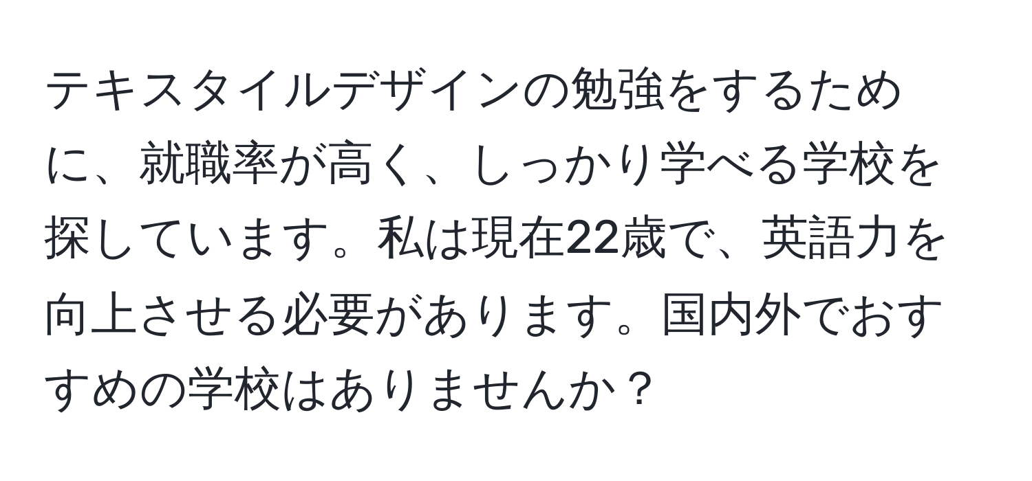 テキスタイルデザインの勉強をするために、就職率が高く、しっかり学べる学校を探しています。私は現在22歳で、英語力を向上させる必要があります。国内外でおすすめの学校はありませんか？