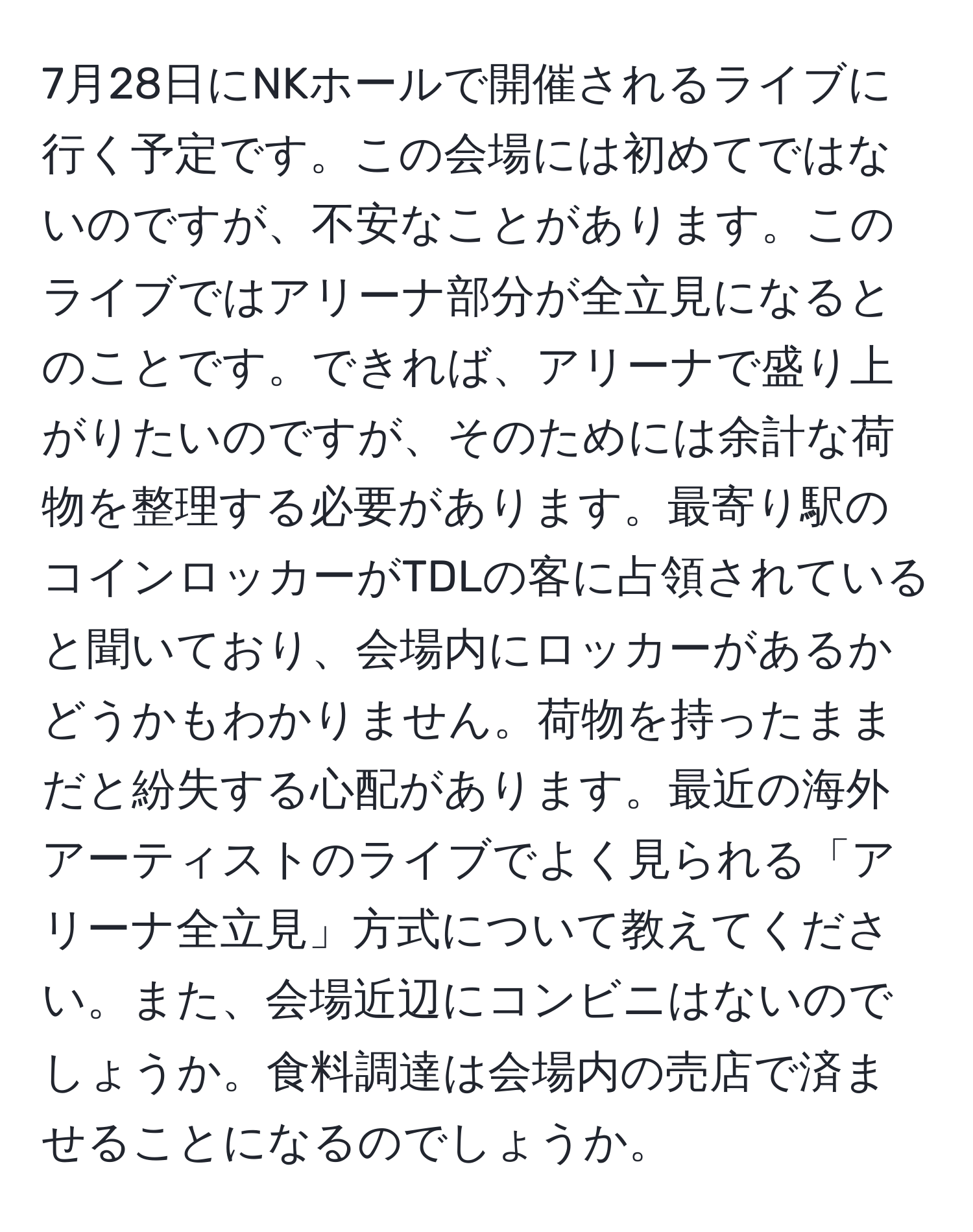 7月28日にNKホールで開催されるライブに行く予定です。この会場には初めてではないのですが、不安なことがあります。このライブではアリーナ部分が全立見になるとのことです。できれば、アリーナで盛り上がりたいのですが、そのためには余計な荷物を整理する必要があります。最寄り駅のコインロッカーがTDLの客に占領されていると聞いており、会場内にロッカーがあるかどうかもわかりません。荷物を持ったままだと紛失する心配があります。最近の海外アーティストのライブでよく見られる「アリーナ全立見」方式について教えてください。また、会場近辺にコンビニはないのでしょうか。食料調達は会場内の売店で済ませることになるのでしょうか。