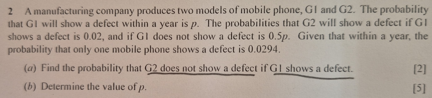 A manufacturing company produces two models of mobile phone, G1 and G2. The probability 
that G1 will show a defect within a year is p. The probabilities that G2 will show a defect if G1
shows a defect is 0.02, and if G1 does not show a defect is 0.5p. Given that within a year, the 
probability that only one mobile phone shows a defect is 0.0294. 
(a) Find the probability that G2 does not show a defect if G1 shows a defect. [2] 
(b) Determine the value of p. [5]