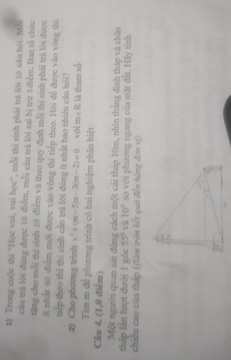 Trong cuộc thì “Học vui, vuì học”, mỗi thí sinh phải trả lời 10 câu hỏi. Mỗi 
câu trả lời đúng được 10 điểm, mỗi câu trả lời sai bị trừ 5điểm. Ban tổ chức 
tặng cho mỗi thí sinh 10 điểm và theo quy định mỗi thí sinh phải trả lời được 
ít nhất 60 điểm mới được vào vòng thi tiếp theo. Hỏi để được vào vòng thi 
tip theo thì thí sinh cần trà lời đúng ít nhất bao nhiêu câu hỏi? 
2) Cho phương trình x^2+(m-5)x-3(m-2)=0 với m∈ R là tham shat o
Tìm m đễ phương trình có hai nghiệm phân biệt 
Câu 4. (1,0 điểm) 
Một người quan sát đứng cách một cái tháp 10m, nhìn thăng đinh tháp và chân 
tháp lần lượt đưới 1 góc 55° và 10° so với phương ngang của mặt đất. Hãy tính 
chiều cao của tháp ((làm tròn kết quả đến hàng đơn vị).