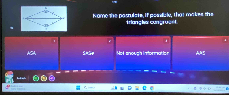 2/15
Name the postulate, if possible, that makes the
triangles congruent.
1
3
ASA SAS Not enough information AAS
Anirial
O traking rews trury ingened Search 12:5 PM
o