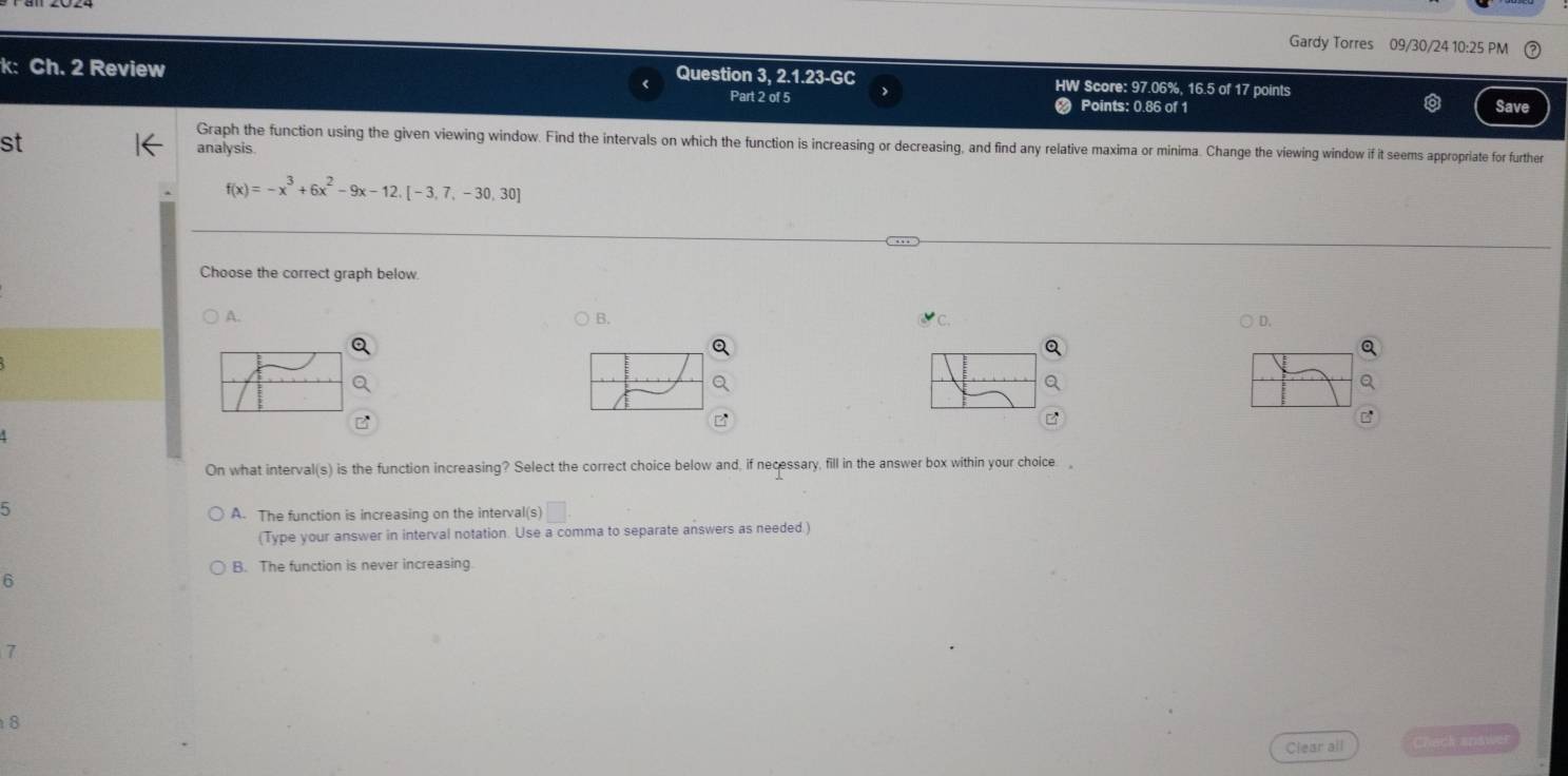 Gardy Torres 09/30/24 10:25 PM
k: Ch. 2 Review Question 3, 2.1.23-GC HW Score: 97.06%, 16.5 of 17 points
Part 2 of 5 Points: 0.86 of 1 Save
st
Graph the function using the given viewing window. Find the intervals on which the function is increasing or decreasing, and find any relative maxima or minima. Change the viewing window if it seems appropriate for further
analysis
f(x)=-x^3+6x^2-9x-12. [-3,7,-30,30]
Choose the correct graph below
A.
B.
C.
D.
a
On what interval(s) is the function increasing? Select the correct choice below and, if necessary, fill in the answer box within your choice ,
5
A. The function is increasing on the interval(s) V
(Type your answer in interval notation. Use a comma to separate answers as needed.)
B. The function is never increasing.
6
7
8
Clear all Chack snswer