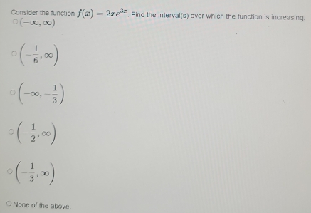 Consider the function f(x)=2xe^(3x). Find the interval(s) over which the function is increasing.
(-∈fty ,∈fty )
(- 1/6 ,∈fty )
(-∈fty ,- 1/3 )
(- 1/2 ,∈fty )
(- 1/3 ,∈fty )
None of the above.