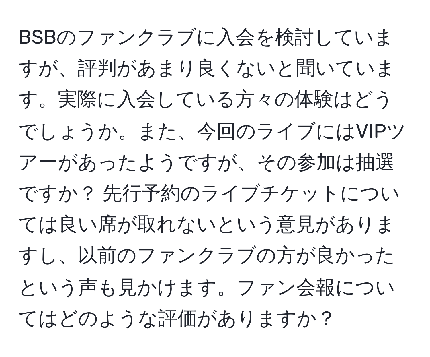 BSBのファンクラブに入会を検討していますが、評判があまり良くないと聞いています。実際に入会している方々の体験はどうでしょうか。また、今回のライブにはVIPツアーがあったようですが、その参加は抽選ですか？ 先行予約のライブチケットについては良い席が取れないという意見がありますし、以前のファンクラブの方が良かったという声も見かけます。ファン会報についてはどのような評価がありますか？