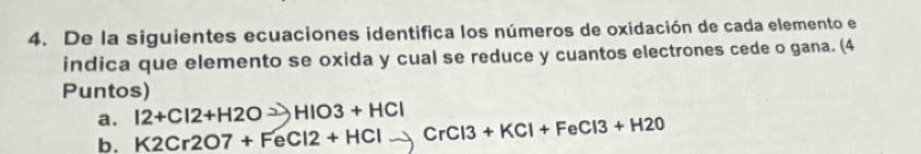 De la siguientes ecuaciones identifica los números de oxidación de cada elemento el 
indica que elemento se oxida y cual se reduce y cuantos electrones cede o gana. (4 
Puntos) 
a. 12+Cl2+H2O HIO3+HCl
b. K2Cr2O7+FeCl2+HCl CrCl3+KCl+FeCl3+H2O