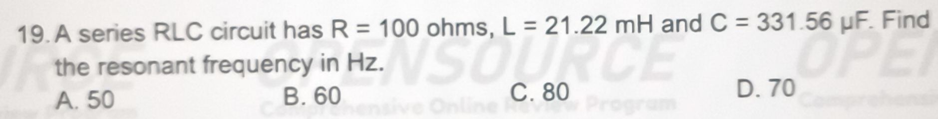 A series RLC circuit has R=100 ohms, L=21.22mH and C=331.56 μF. Find
the resonant frequency in Hz.
C. 80
A. 50 B. 60 D. 70