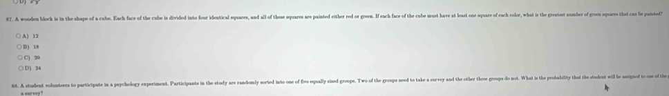 A wooden block is in the shape of a cube. Each face of the cube is divided into four identical squares, and all of these squares are painted either red or green. If each face of the cube must have at least one spuare of each color, what is the gratest number of gr
A) 12
B) 18
C) 20
D) 24
88. A student volumteers to participate in a psychology experiment. Participants in the study are randomy sorted into one of five equally sized group. TWo of the group ned to take a survey and the other three groups do not. What i the probability that th stdent i be e th
a sur zey ?