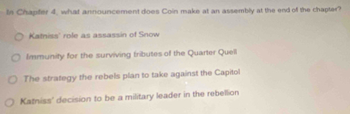 In Chapfer 4, what announcement does Coin make at an assembly at the end of the chapter?
Katniss' role as assassin of Snow
Immunity for the surviving tributes of the Quarter Quell
The strategy the rebels plan to take against the Capitol
Katniss' decision to be a military leader in the rebellion