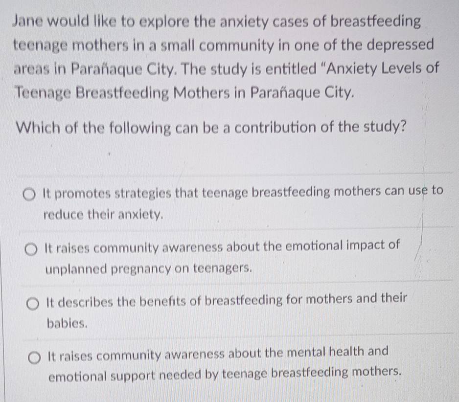 Jane would like to explore the anxiety cases of breastfeeding
teenage mothers in a small community in one of the depressed
areas in Parañaque City. The study is entitled “Anxiety Levels of
Teenage Breastfeeding Mothers in Parañaque City.
Which of the following can be a contribution of the study?
It promotes strategies that teenage breastfeeding mothers can use to
reduce their anxiety.
It raises community awareness about the emotional impact of
unplanned pregnancy on teenagers.
It describes the benefts of breastfeeding for mothers and their
babies.
It raises community awareness about the mental health and
emotional support needed by teenage breastfeeding mothers.