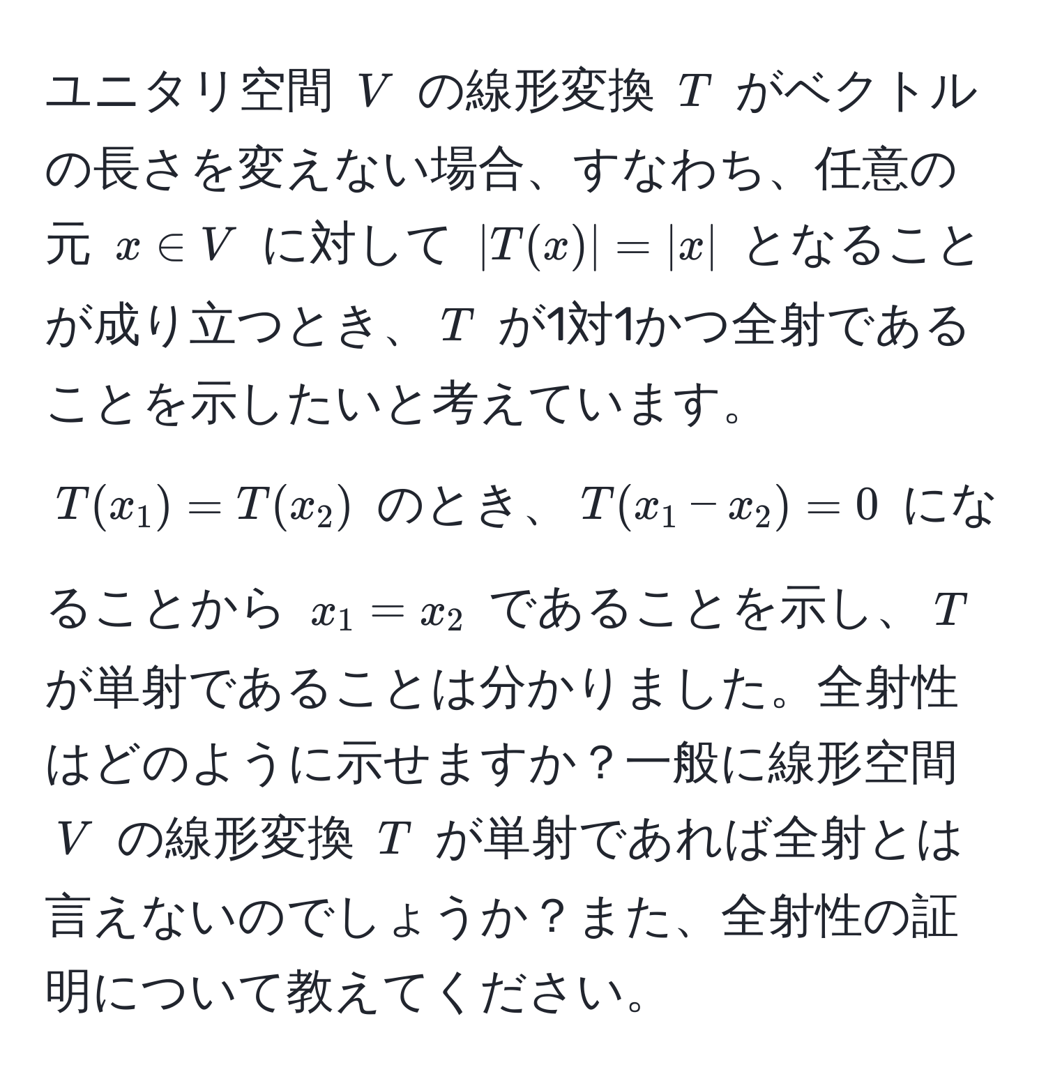 ユニタリ空間 $V$ の線形変換 $T$ がベクトルの長さを変えない場合、すなわち、任意の元 $x ∈ V$ に対して $|T(x)| = |x|$ となることが成り立つとき、$T$ が1対1かつ全射であることを示したいと考えています。$T(x_1) = T(x_2)$ のとき、$T(x_1 - x_2) = 0$ になることから $x_1 = x_2$ であることを示し、$T$ が単射であることは分かりました。全射性はどのように示せますか？一般に線形空間 $V$ の線形変換 $T$ が単射であれば全射とは言えないのでしょうか？また、全射性の証明について教えてください。