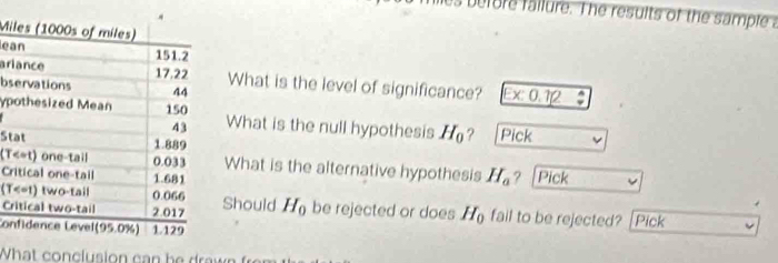 miles before fallure. The results of the sample a 
Mi 
e 
arWhat is the level of significance? Ex:0 12 
bs 
ypWhat is the null hypothesis H_0 ? Pick 
St 
(TWhat is the alternative hypothesis H_a
Cr ？ [Pick 
(T 
CrShould H_0 be rejected or does H_0 fail to be rejected? [Pick 
Co 
What con clusion can be ra w n f