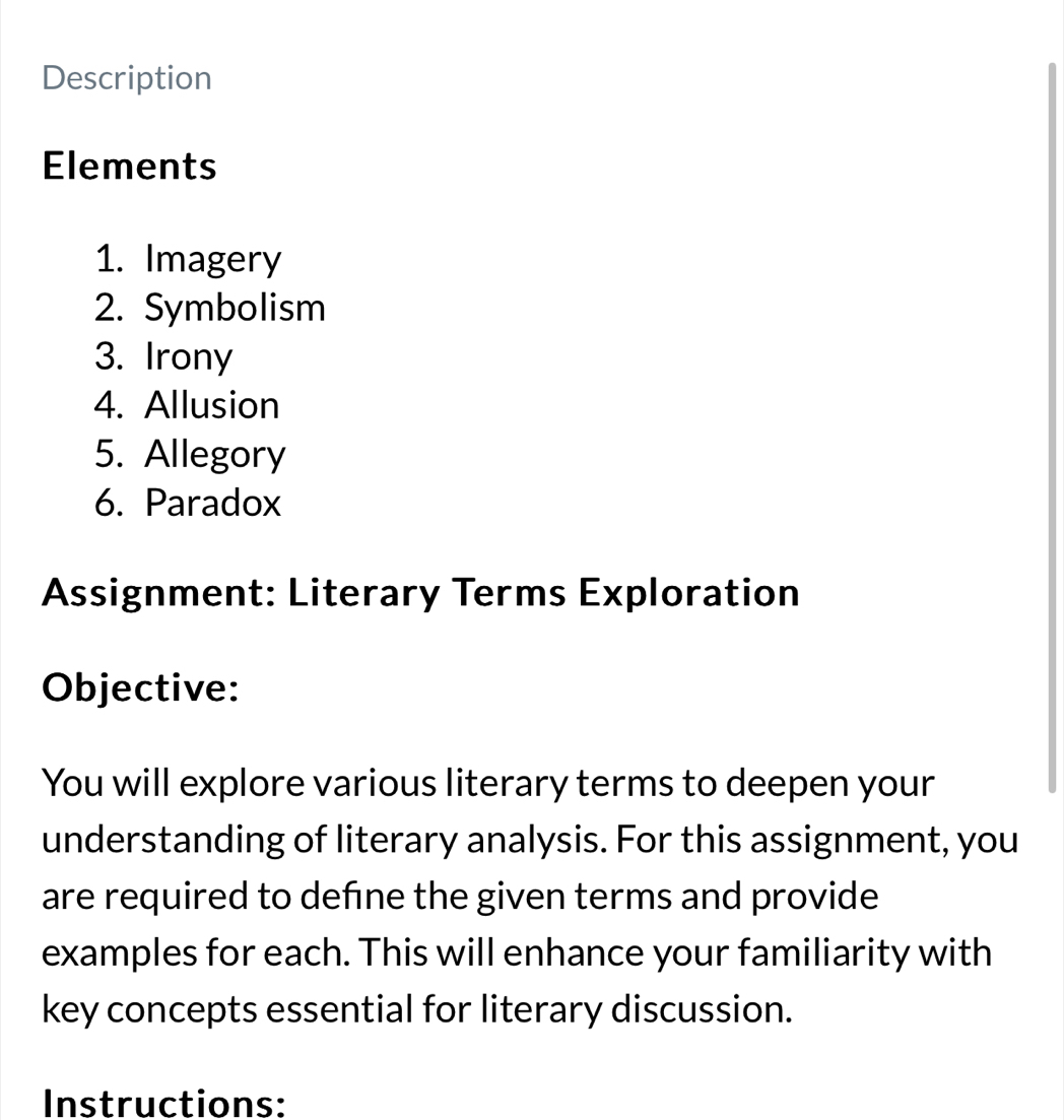 Description 
Elements 
1. Imagery 
2. Symbolism 
3. Irony 
4. Allusion 
5. Allegory 
6. Paradox 
Assignment: Literary Terms Exploration 
Objective: 
You will explore various literary terms to deepen your 
understanding of literary analysis. For this assignment, you 
are required to defne the given terms and provide 
examples for each. This will enhance your familiarity with 
key concepts essential for literary discussion. 
Instructions: