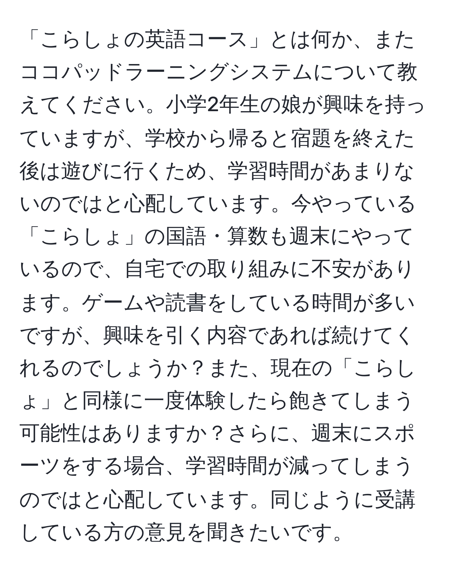 「こらしょの英語コース」とは何か、またココパッドラーニングシステムについて教えてください。小学2年生の娘が興味を持っていますが、学校から帰ると宿題を終えた後は遊びに行くため、学習時間があまりないのではと心配しています。今やっている「こらしょ」の国語・算数も週末にやっているので、自宅での取り組みに不安があります。ゲームや読書をしている時間が多いですが、興味を引く内容であれば続けてくれるのでしょうか？また、現在の「こらしょ」と同様に一度体験したら飽きてしまう可能性はありますか？さらに、週末にスポーツをする場合、学習時間が減ってしまうのではと心配しています。同じように受講している方の意見を聞きたいです。