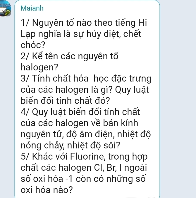 Maianh 
1/ Nguyên tố nào theo tiếng Hi 
Lạp nghĩa là sự hủy diệt, chết 
chóc? 
2/ Kể tên các nguyên tố 
halogen? 
3/ Tính chất hóa học đặc trưng 
của các halogen là gì? Quy luật 
biến đổi tính chất đó? 
4/ Quy luật biến đổi tính chất 
của các halogen về bán kính 
nguyên tử, độ âm điện, nhiệt độ 
nóng chảy, nhiệt độ sôi? 
5/ Khác với Fluorine, trong hợp 
chất các halogen CI, Br, I ngoài 
số oxi hóa - 1 còn có những số 
oxi hóa nào?