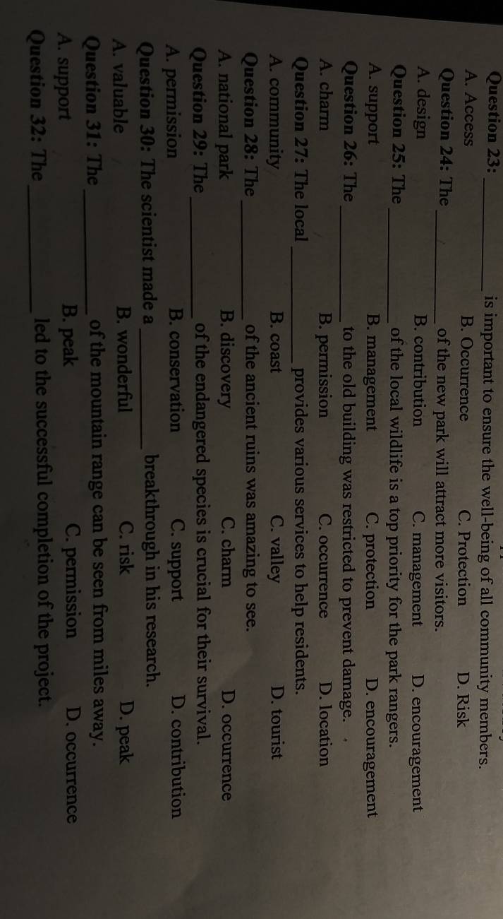 is important to ensure the well-being of all community members.
A. Access B. Occurrence C. Protection D. Risk
Question 24: The _of the new park will attract more visitors.
A. design B. contribution C. management D. encouragement
Question 25: The _of the local wildlife is a top priority for the park rangers.
A. support B. management C. protection D. encouragement
Question 26: The_ to the old building was restricted to prevent damage.
A. charm B. permission C. occurrence D. location
Question 27: The local_ provides various services to help residents.
A. community B. coast C. valley D. tourist
Question 28: The_ of the ancient ruins was amazing to see.
A. national park B. discovery C. charm D. occurrence
Question 29: The _of the endangered species is crucial for their survival.
A. permission B. conservation C. support D. contribution
Question 30: The scientist made a _breakthrough in his research.
A. valuable B. wonderful C. risk D. peak
Question 31: The _of the mountain range can be seen from miles away.
A. support B. peak C. permission D. occurrence
Question 32: The_ led to the successful completion of the project.