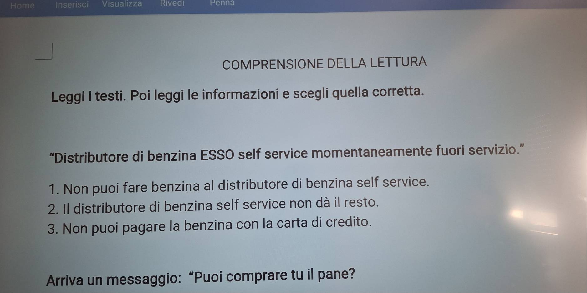 Home Inserisci Visualizza Rivedi Penna 
COMPRENSIONE DELLA LETTURA 
Leggi i testi. Poi leggi le informazioni e scegli quella corretta. 
“Distributore di benzina ESSO self service momentaneamente fuori servizio.” 
1. Non puoi fare benzina al distributore di benzina self service. 
2. Il distributore di benzina self service non dà il resto. 
3. Non puoi pagare la benzina con la carta di credito. 
Arriva un messaggio: “Puoi comprare tu il pane?