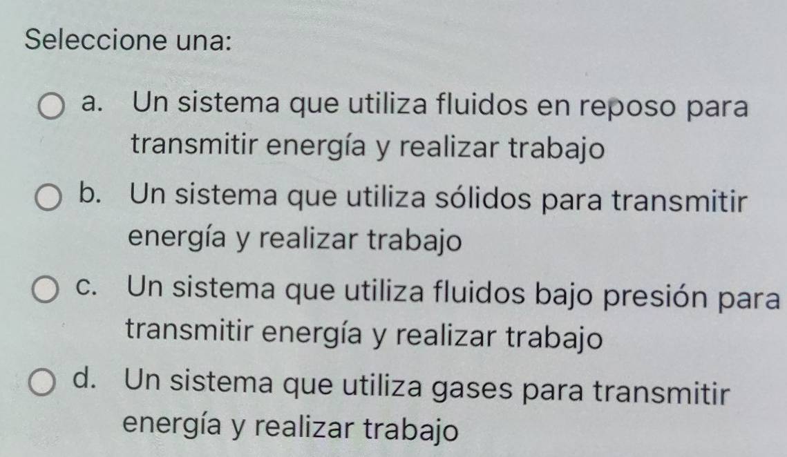 Seleccione una:
a. Un sistema que utiliza fluidos en reposo para
transmitir energía y realizar trabajo
b. Un sistema que utiliza sólidos para transmitir
energía y realizar trabajo
c. Un sistema que utiliza fluidos bajo presión para
transmitir energía y realizar trabajo
d. Un sistema que utiliza gases para transmitir
energía y realizar trabajo