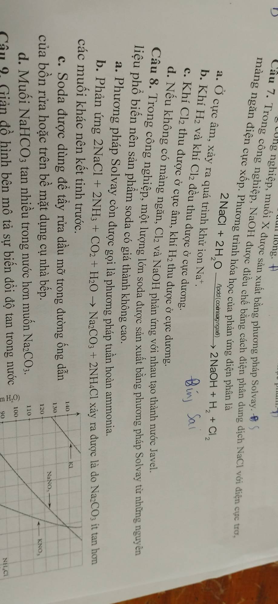 cong nghiệp, muối X được sản xuất bằng phương pháp Solvay.
Câu 7. Trong công nghiệp, NaOH được điều chế bằng cách điện phân dung dịch NaCl với điện cực trợ,
màng ngăn điện cực xốp. Phương trình hóa học của phản ứng điện phân là
2NaCl+2H_2Oxrightarrow npdd(coinaagngad) 2NaOH+H_2+Cl_2
a. Ở cực âm, xảy ra quá trình khử ion Na*.
b. Khí H_2 và khí Cl_2 đều thu được ở cực dương.
c. Khí Cl_2 thu được ở cực âm, khí H₂ thu được ở cực dương.
d. Nếu không có màng ngăn, Cl_2 và NaOH phản ứng với nhau tạo thành nước Javel.
Câu 8. Trong công nghiệp, một lượng lớn soda được sản xuất bằng phương pháp Solvay từ những nguyên
liệu phổ biến nên sản phẩm soda có giá thành không cao.
a. Phương pháp Solvay còn được gọi là phương pháp tuần hoàn ammonia.
b. Phản ứng 2NaCl+2NH_3+CO_2+H_2Oto Na_2CO_3+2NH_4Cl xây ra được là do 12 _2CO_3 ít tan hơn
các muối khác nên kết tinh trước.
c. Soda được dùng để tấy rửa dầu mỡ trong đường ống dẫn 
của bồn rửa hoặc trên bề mặt dụng cụ nhà bếp.
d. Muối NaHCO_3 tan nhiều trong nước hơn muốn Na_2CO_3.
Câu 9, Giản đồ hình bên mô tả sự biến đổi độ tan trong nước  
90