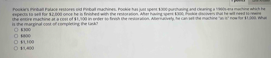 pomts
Pookie's Pinball Palace restores old Pinball machines. Pookie has just spent $300 purchasing and cleaning a 1960s -era machine which he
expects to sell for $2,000 once he is finished with the restoration. After having spent $300, Pookie discovers that he will need to rewire
the entire machine at a cost of $1,100 in order to finish the restoration. Alternatively, he can sell the machine "as is" now for $1,000. What
is the marginal cost of completing the task?
$300
$800
$1,100
$1,400