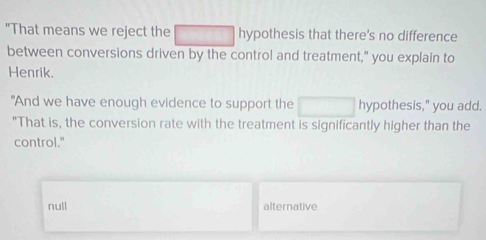 "That means we reject the hypothesis that there's no difference
between conversions driven by the control and treatment," you explain to
Henrik.
"And we have enough evidence to support the x_ hypothesis," you add.
"That is, the conversion rate with the treatment is significantly higher than the
control."
null alternative