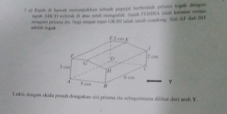 aï Rajah di bawah menunjukkan sebuah pepejal berbentuk prisma tegak dengan 
tapak ABCD terletak di atas satah mengufuk. Satah FGHBA iaiah keratan renias 
seragam prisma itu. Segi empat tepat GKJH ialah satah condong. Sisi AF dab BH
adalah tegak. 
Lukis dengan skala penuh dongakan sisi prisma itu sebagaimana dilihat dari arah Y.