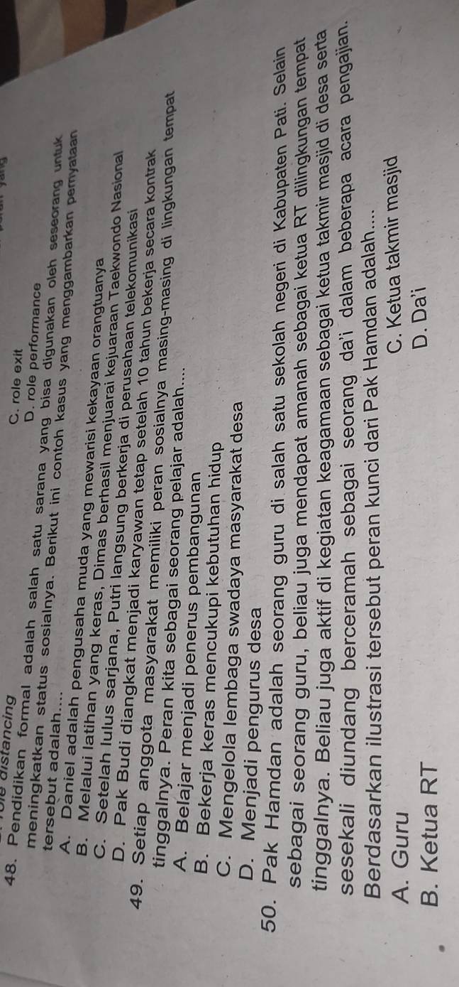 C. role exit
Die distancing D. role performance
48. Pendidikan formal adalah salah satu sarana yang bisa digunakan oleh seseorang untuk
tersebut adalah....
meningkatkan status sosialnya. Berikut ini contoh kasus yang menggambarkan pemyataan
A. Daniel adalah pengusaha muda yang mewarisi kekayaan orangtuanya
B. Melalui latihan yang keras, Dimas berhasil menjuarai kejuaraan Taekwondo Nasional
C. Setelah lulus sarjana, Putri langsung berkerja di perusahaan telekomunikasi
D. Pak Budi diangkat menjadi karyawan tetap setelah 10 tahun bekerja secara kontrak
49. Setiap anggota masyarakat memiliki peran sosialnya masing-masing di lingkungan tempat
tinggalnya. Peran kita sebagai seorang pelajar adalah....
A. Belajar menjadi penerus pembangunan
B. Bekerja keras mencukupi kebutuhan hidup
C. Mengelola lembaga swadaya masyarakat desa
D. Menjadi pengurus desa
50. Pak Hamdan adalah seorang guru di salah satu sekolah negeri di Kabupaten Pati. Selain
sebagai seorang guru, beliau juga mendapat amanah sebagai ketua RT dilingkungan tempat
tinggalnya. Beliau juga aktif di kegiatan keagamaan sebagai ketua takmir masjid di desa serta
sesekali diundang berceramah sebagai seorang da'i dalam beberapa acara pengajian.
Berdasarkan ilustrasi tersebut peran kunci dari Pak Hamdan adalah....
A. Guru C. Ketua takmir masjid
B. Ketua RT D. Da'i